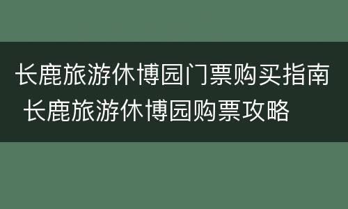 长鹿旅游休博园门票购买指南 长鹿旅游休博园购票攻略