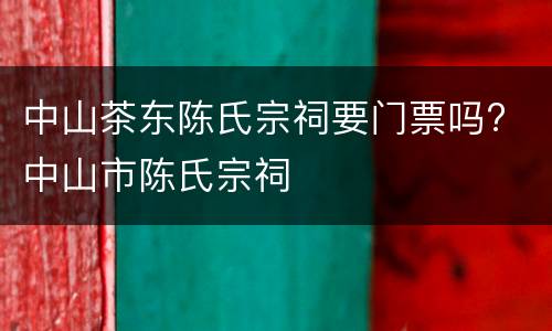 中山茶东陈氏宗祠要门票吗? 中山市陈氏宗祠