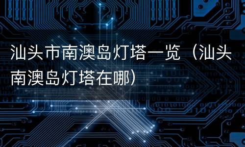 汕头市南澳岛灯塔一览（汕头南澳岛灯塔在哪）