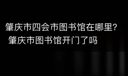 肇庆市四会市图书馆在哪里？ 肇庆市图书馆开门了吗