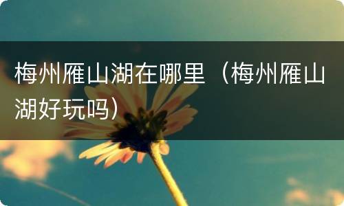 梅州雁山湖在哪里（梅州雁山湖好玩吗）