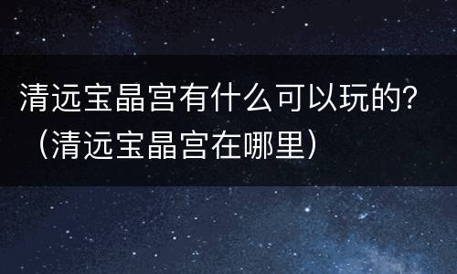 清远宝晶宫有什么可以玩的？（清远宝晶宫在哪里）