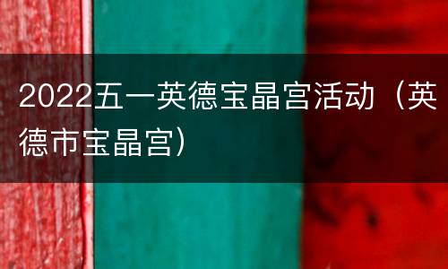 2022五一英德宝晶宫活动（英德市宝晶宫）