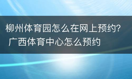 柳州体育园怎么在网上预约？ 广西体育中心怎么预约