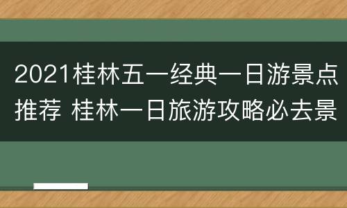 2021桂林五一经典一日游景点推荐 桂林一日旅游攻略必去景点