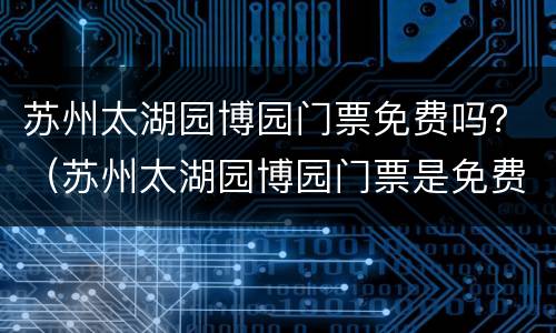 苏州太湖园博园门票免费吗？（苏州太湖园博园门票是免费的）