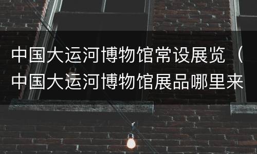 中国大运河博物馆常设展览（中国大运河博物馆展品哪里来）