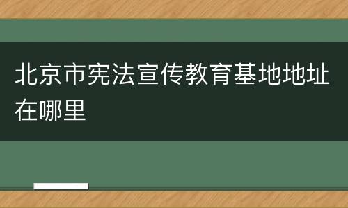 北京市宪法宣传教育基地地址在哪里