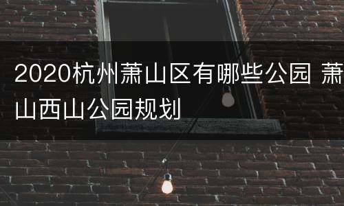 2020杭州萧山区有哪些公园 萧山西山公园规划