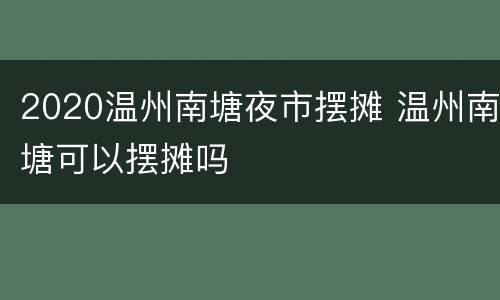 2020温州南塘夜市摆摊 温州南塘可以摆摊吗