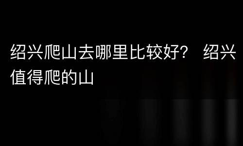 绍兴爬山去哪里比较好？ 绍兴值得爬的山