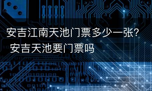 安吉江南天池门票多少一张？ 安吉天池要门票吗