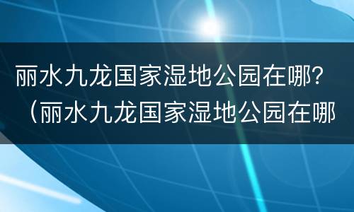 丽水九龙国家湿地公园在哪？（丽水九龙国家湿地公园在哪里）
