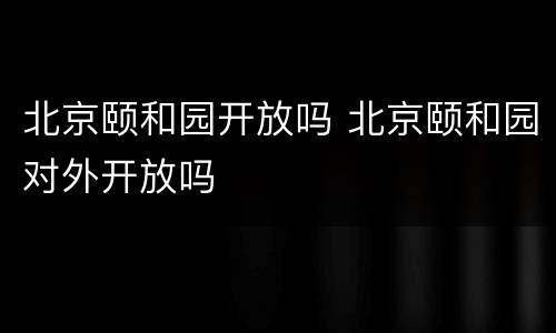 北京颐和园开放吗 北京颐和园对外开放吗