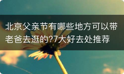 北京父亲节有哪些地方可以带老爸去逛的?7大好去处推荐