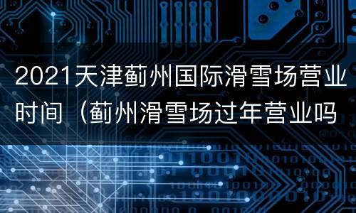 2021天津蓟州国际滑雪场营业时间（蓟州滑雪场过年营业吗?）