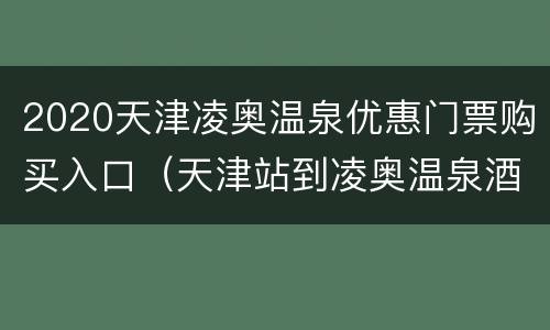 2020天津凌奥温泉优惠门票购买入口（天津站到凌奥温泉酒店）