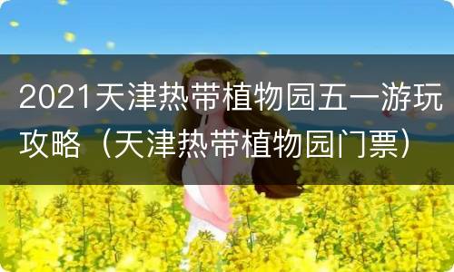 2021天津热带植物园五一游玩攻略（天津热带植物园门票）
