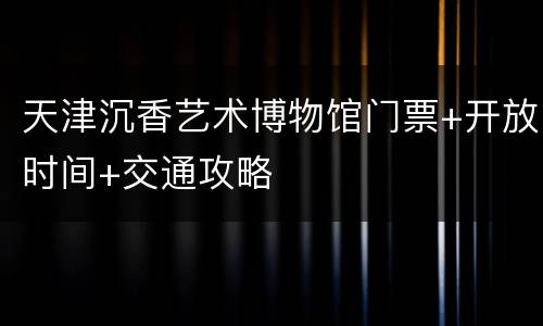 天津沉香艺术博物馆门票+开放时间+交通攻略