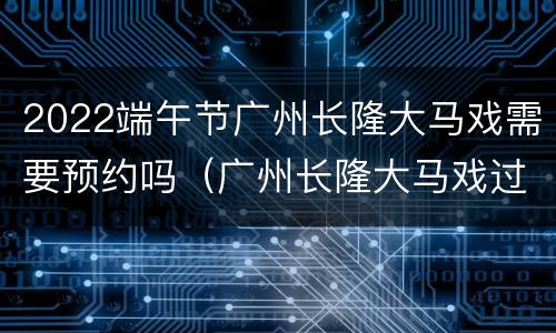 2022端午节广州长隆大马戏需要预约吗（广州长隆大马戏过年放假吗）