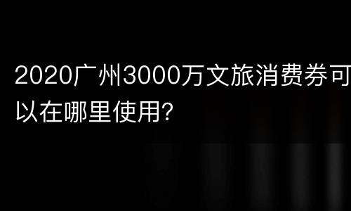 2020广州3000万文旅消费券可以在哪里使用？
