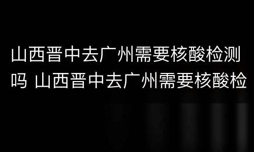 山西晋中去广州需要核酸检测吗 山西晋中去广州需要核酸检测吗现在