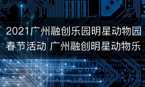 2021广州融创乐园明星动物园春节活动 广州融创明星动物乐园好玩吗