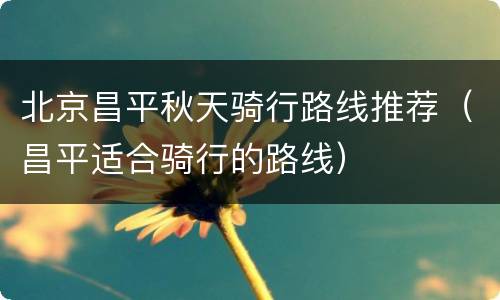 北京昌平秋天骑行路线推荐（昌平适合骑行的路线）