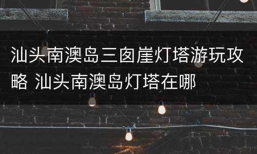 汕头南澳岛三囱崖灯塔游玩攻略 汕头南澳岛灯塔在哪