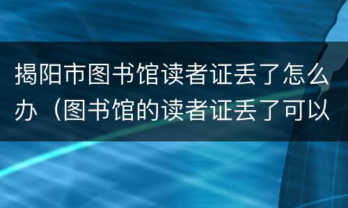 揭阳市图书馆读者证丢了怎么办（图书馆的读者证丢了可以补吗）
