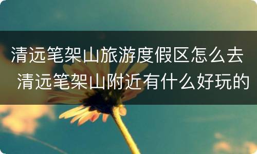 清远笔架山旅游度假区怎么去 清远笔架山附近有什么好玩的