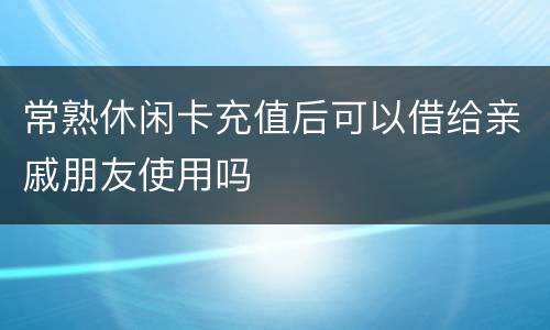 常熟休闲卡充值后可以借给亲戚朋友使用吗