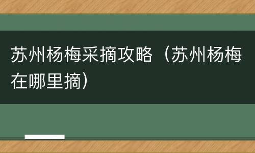 苏州杨梅采摘攻略（苏州杨梅在哪里摘）