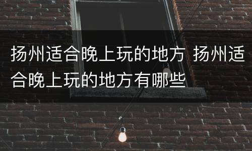 扬州适合晚上玩的地方 扬州适合晚上玩的地方有哪些