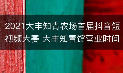 2021大丰知青农场首届抖音短视频大赛 大丰知青馆营业时间