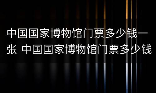中国国家博物馆门票多少钱一张 中国国家博物馆门票多少钱一张票