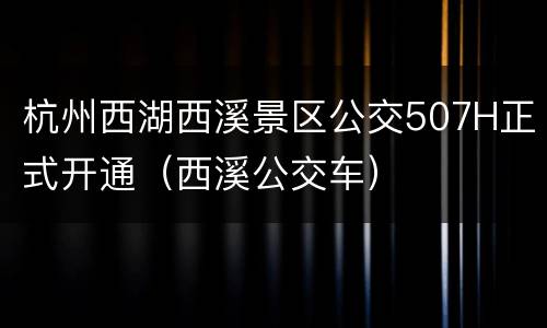杭州西湖西溪景区公交507H正式开通（西溪公交车）