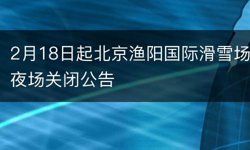 2月18日起北京渔阳国际滑雪场夜场关闭公告