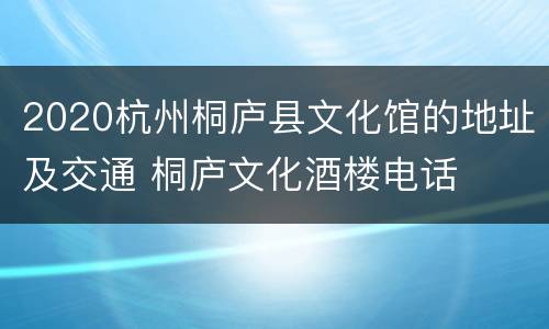 2020杭州桐庐县文化馆的地址及交通 桐庐文化酒楼电话