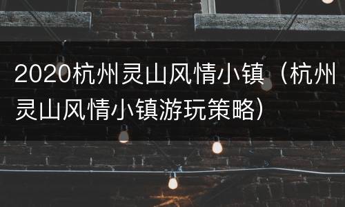 2020杭州灵山风情小镇（杭州灵山风情小镇游玩策略）