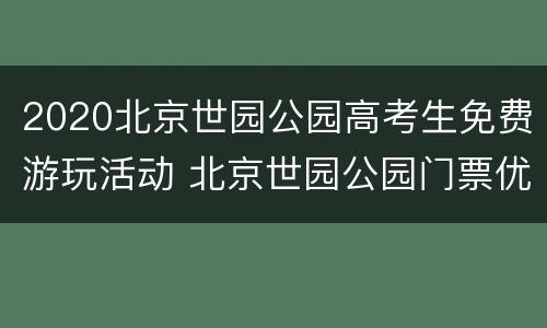 2020北京世园公园高考生免费游玩活动 北京世园公园门票优惠政策