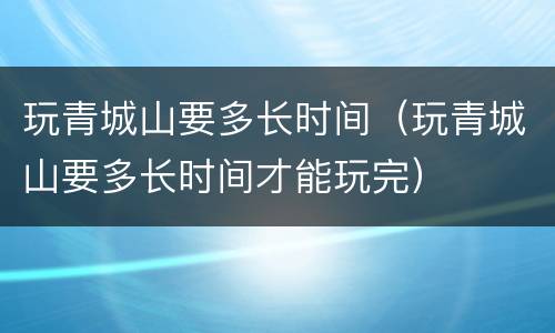 玩青城山要多长时间（玩青城山要多长时间才能玩完）