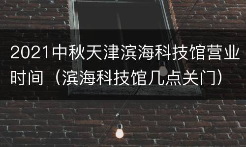 2021中秋天津滨海科技馆营业时间（滨海科技馆几点关门）