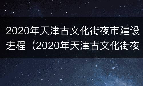 2020年天津古文化街夜市建设进程（2020年天津古文化街夜市建设进程图片）