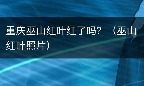 重庆巫山红叶红了吗？（巫山红叶照片）