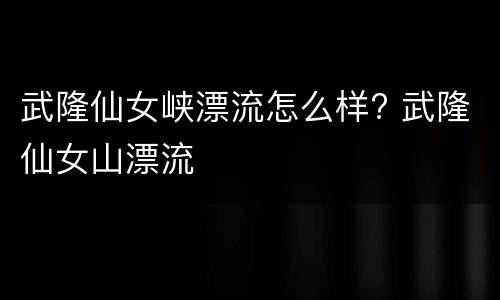 武隆仙女峡漂流怎么样? 武隆仙女山漂流