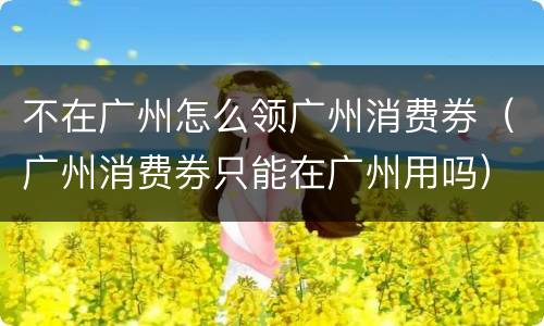 不在广州怎么领广州消费券（广州消费券只能在广州用吗）