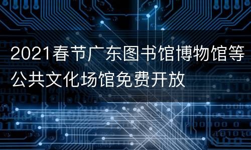 2021春节广东图书馆博物馆等公共文化场馆免费开放