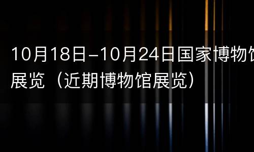 10月18日-10月24日国家博物馆展览（近期博物馆展览）