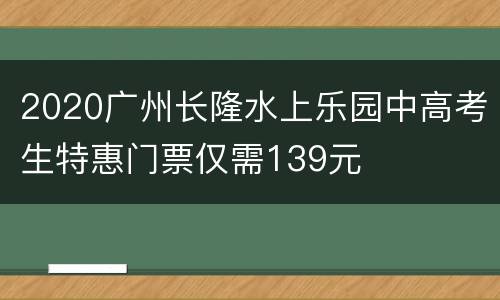 2020广州长隆水上乐园中高考生特惠门票仅需139元